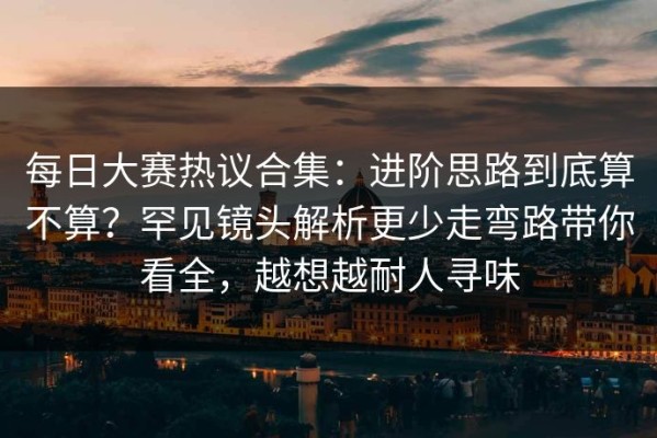 每日大赛热议合集：进阶思路到底算不算？罕见镜头解析更少走弯路带你看全，越想越耐人寻味
