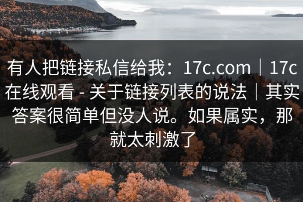 有人把链接私信给我：17c.com｜17c在线观看 - 关于链接列表的说法｜其实答案很简单但没人说。如果属实，那就太刺激了