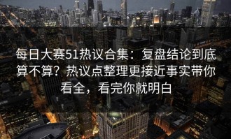 每日大赛51热议合集：复盘结论到底算不算？热议点整理更接近事实带你看全，看完你就明白