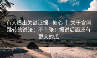 有人爆出关键证据 - 糖心 ｜ 关于官网跳转的说法：不夸张！据说后面还有更大的瓜