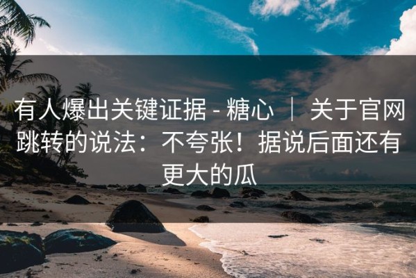 有人爆出关键证据 - 糖心 ｜ 关于官网跳转的说法：不夸张！据说后面还有更大的瓜