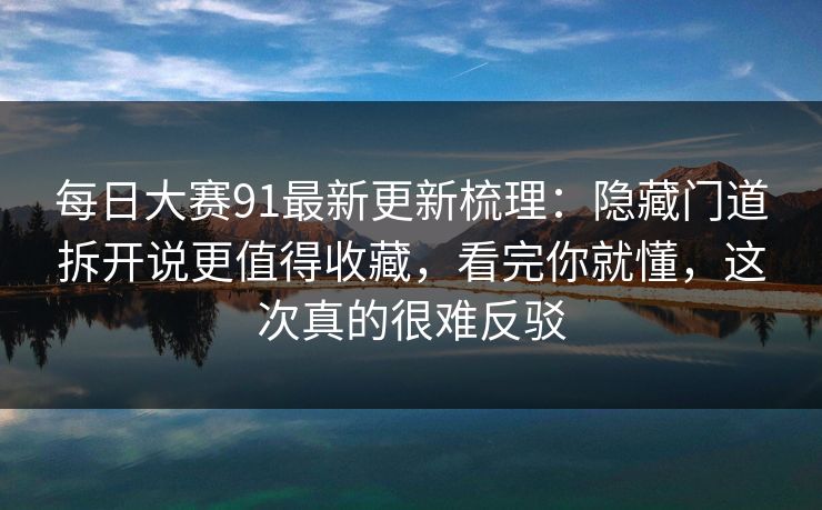 每日大赛91最新更新梳理：隐藏门道拆开说更值得收藏，看完你就懂，这次真的很难反驳