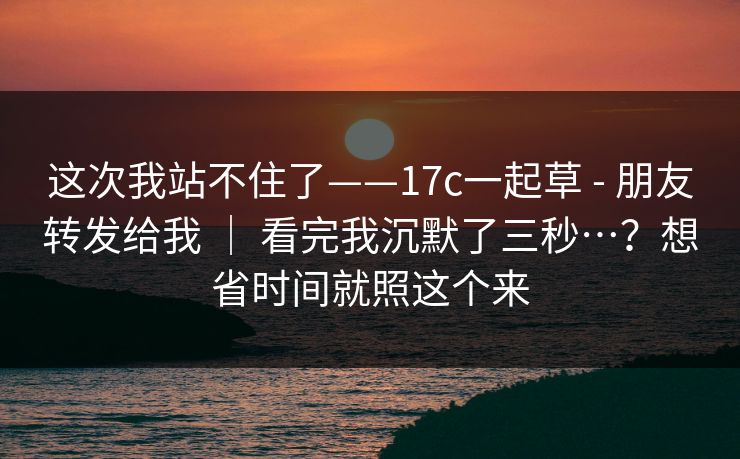 这次我站不住了——17c一起草 - 朋友转发给我 ｜ 看完我沉默了三秒…？想省时间就照这个来