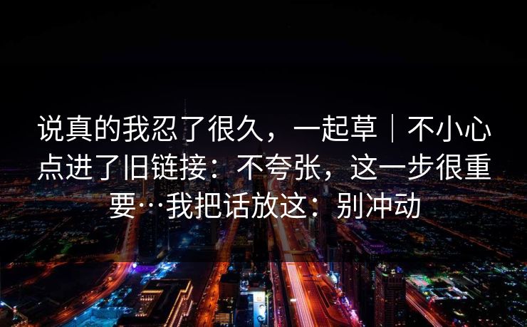 说真的我忍了很久,一起草|不小心点进了旧链接:不夸张,这一步很重要…我把话放这:别冲动 说真的我忍了很久,一起草|不小心点进了旧链接:不夸张,这一步很重要…我把话放这:别冲动