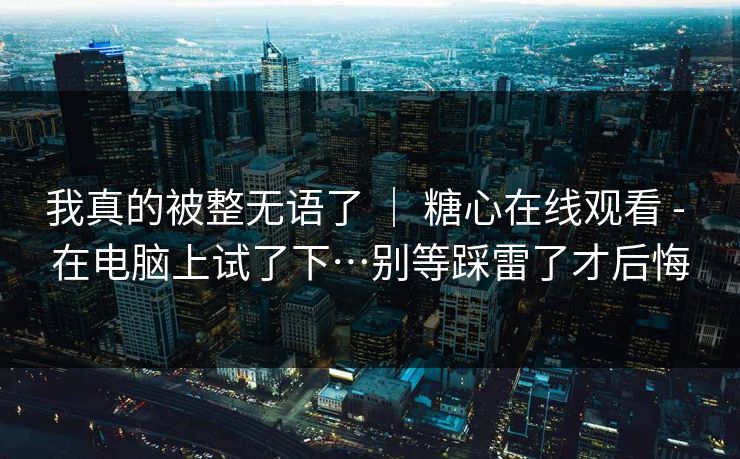 我真的被整无语了 | 糖心在线观看 - 在电脑上试了下…别等踩雷了才后悔 我真的被整无语了 | 糖心在线观看 - 在电脑上试了下…别等踩雷了才后悔