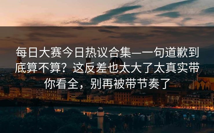 每日大赛今日热议合集—一句道歉到底算不算?这反差也太大了太真实带你看全,别再被带节奏了 每日大赛今日热议合集—一句道歉到底算不算?这反差也太大了太真实带你看全,别再被带节奏了