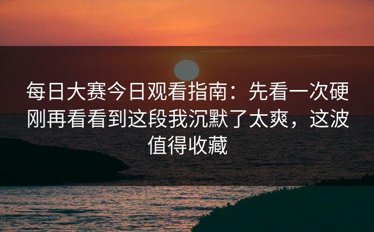 每日大赛今日观看指南：先看一次硬刚再看看到这段我沉默了太爽，这波值得收藏