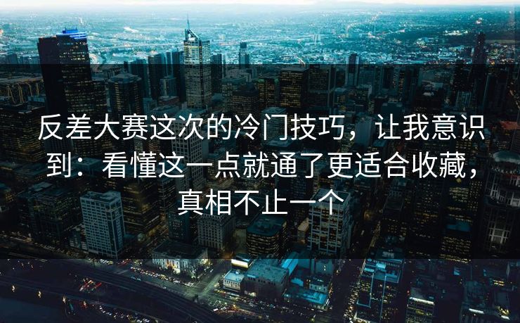 反差大赛这次的冷门技巧，让我意识到：看懂这一点就通了更适合收藏，真相不止一个