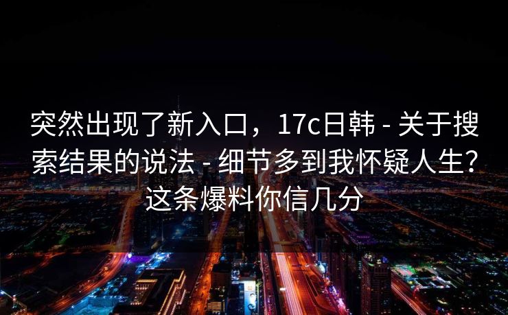 突然出现了新入口，17c日韩 - 关于搜索结果的说法 - 细节多到我怀疑人生？这条爆料你信几分