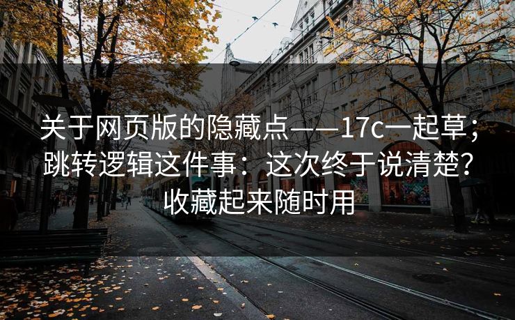 关于网页版的隐藏点——17c一起草；跳转逻辑这件事：这次终于说清楚？收藏起来随时用