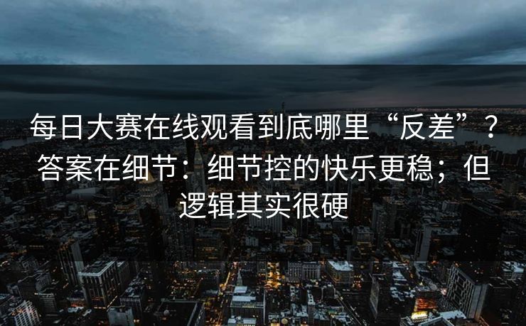 每日大赛在线观看到底哪里“反差”？答案在细节：细节控的快乐更稳；但逻辑其实很硬