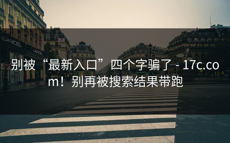 别被“最新入口”四个字骗了 - 17c.com！别再被搜索结果带跑