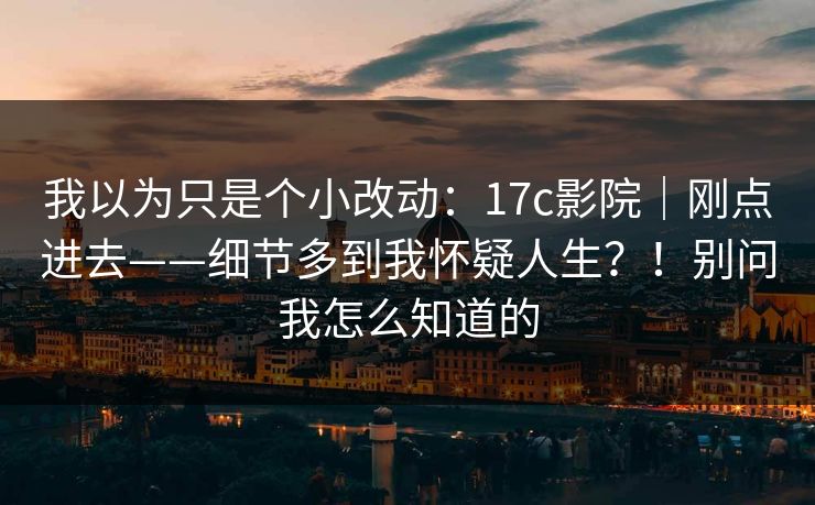 我以为只是个小改动：17c影院｜刚点进去——细节多到我怀疑人生？！别问我怎么知道的
