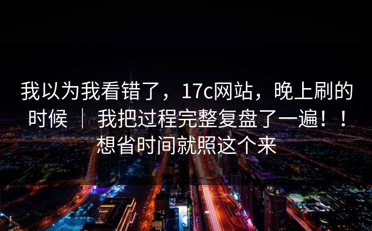 我以为我看错了，17c网站，晚上刷的时候 ｜ 我把过程完整复盘了一遍！！想省时间就照这个来