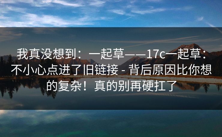 我真没想到：一起草——17c一起草：不小心点进了旧链接 - 背后原因比你想的复杂！真的别再硬扛了