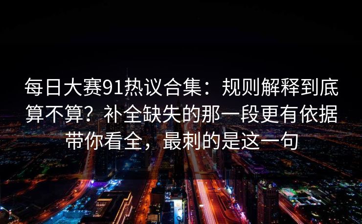 每日大赛91热议合集：规则解释到底算不算？补全缺失的那一段更有依据带你看全，最刺的是这一句