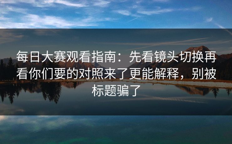 每日大赛观看指南：先看镜头切换再看你们要的对照来了更能解释，别被标题骗了