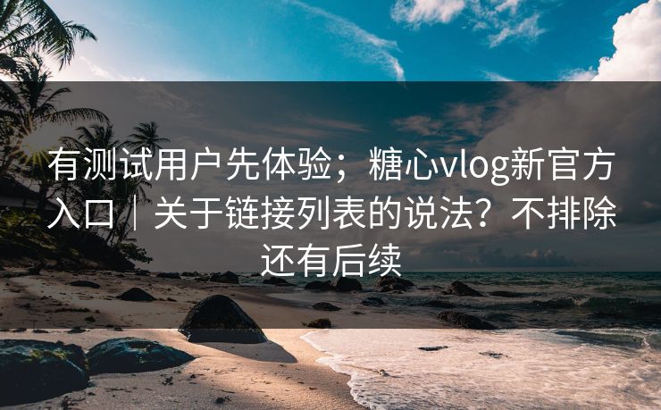有测试用户先体验；糖心vlog新官方入口｜关于链接列表的说法？不排除还有后续