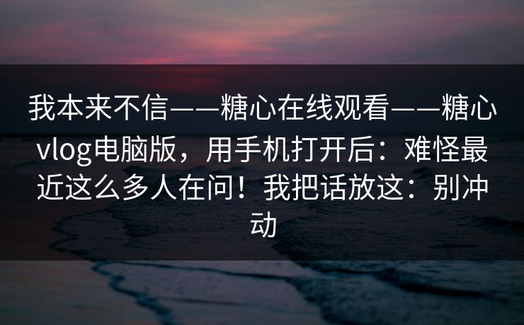 我本来不信——糖心在线观看——糖心vlog电脑版，用手机打开后：难怪最近这么多人在问！我把话放这：别冲动