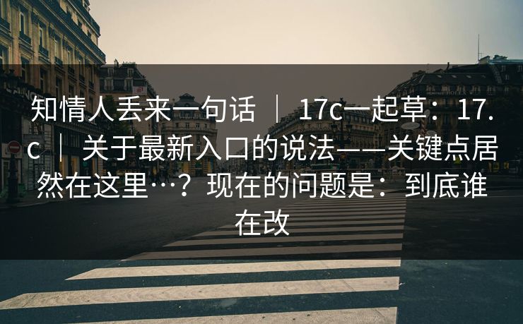 知情人丢来一句话 ｜ 17c一起草：17.c ｜ 关于最新入口的说法——关键点居然在这里…？现在的问题是：到底谁在改