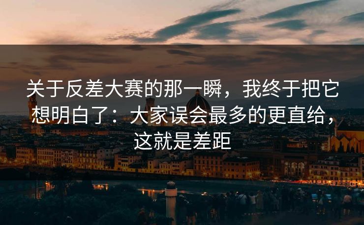 关于反差大赛的那一瞬，我终于把它想明白了：大家误会最多的更直给，这就是差距