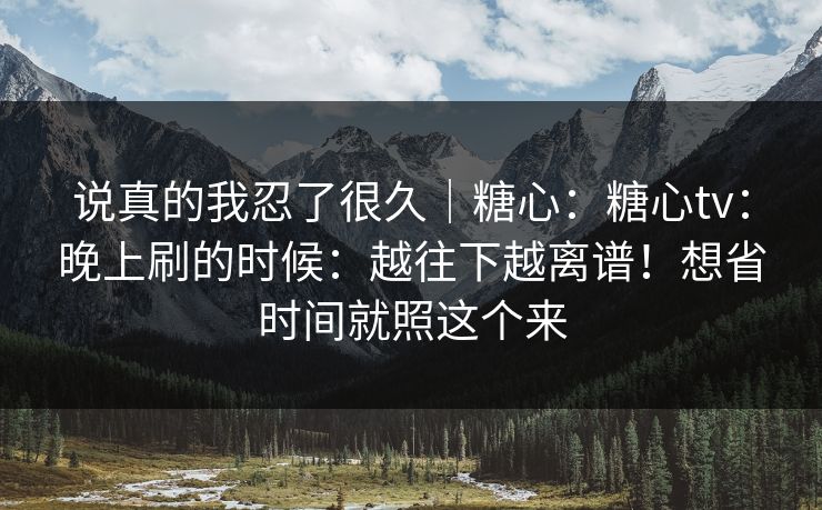 说真的我忍了很久｜糖心：糖心tv：晚上刷的时候：越往下越离谱！想省时间就照这个来