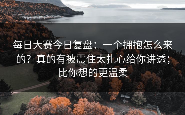 每日大赛今日复盘：一个拥抱怎么来的？真的有被震住太扎心给你讲透；比你想的更温柔