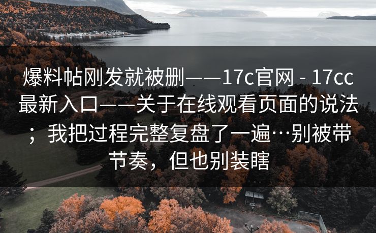 爆料帖刚发就被删——17c官网 - 17cc最新入口——关于在线观看页面的说法;我把过程完整复盘了一遍…别被带节奏,但也别装瞎 爆料帖刚发就被删——17c官网 - 17cc最新入口——关于在线观看页面的说法;我把过程完整复盘了一遍…别被带节奏,但也别装瞎