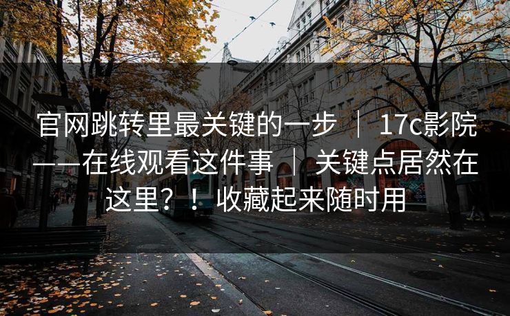 官网跳转里最关键的一步 | 17c影院——在线观看这件事 | 关键点居然在这里?!收藏起来随时用 官网跳转里最关键的一步 | 17c影院——在线观看这件事 | 关键点居然在这里?!收藏起来随时用