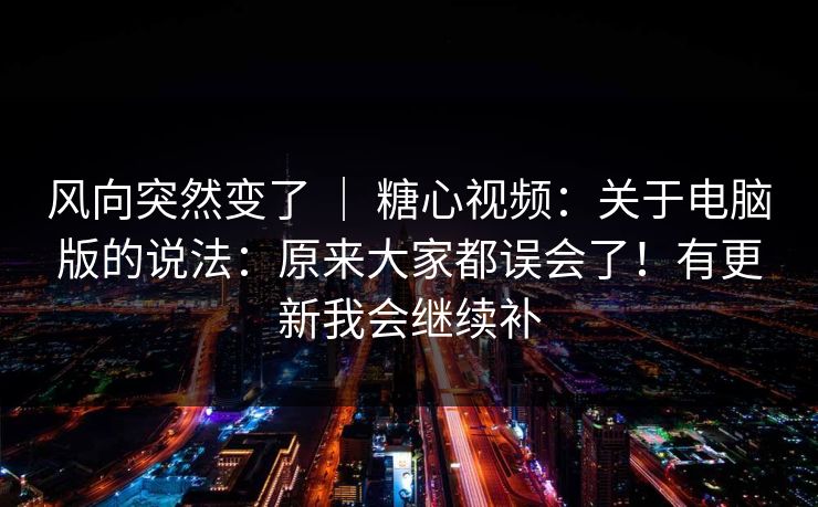 风向突然变了 | 糖心视频:关于电脑版的说法:原来大家都误会了!有更新我会继续补 风向突然变了 | 糖心视频:关于电脑版的说法:原来大家都误会了!有更新我会继续补