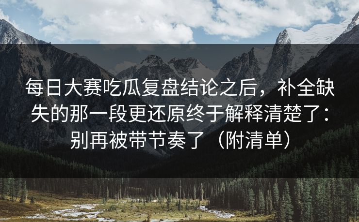 每日大赛吃瓜复盘结论之后,补全缺失的那一段更还原终于解释清楚了:别再被带节奏了(附清单) 每日大赛吃瓜复盘结论之后,补全缺失的那一段更还原终于解释清楚了:别再被带节奏了(附清单)