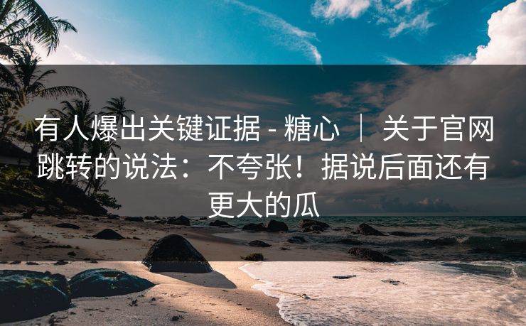 有人爆出关键证据 - 糖心 ｜ 关于官网跳转的说法：不夸张！据说后面还有更大的瓜