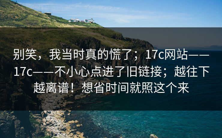 别笑，我当时真的慌了；17c网站——17c——不小心点进了旧链接；越往下越离谱！想省时间就照这个来